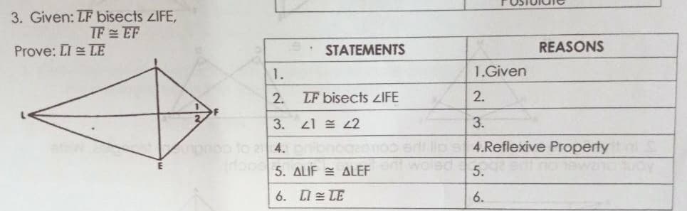 3. Given: LF bisects zIFE,
TF EF
Prove: LI = LE
STATEMENTS
REASONS
1.
1.Given
2.
LF bisects ZIFE
2.
3. 21 = L2
3.
npooo to a 4.nibnogeonos
Cop 5. ALIF = ALEF
4.Reflexive Property
inoewan
5.
6. LI = LE
6.
