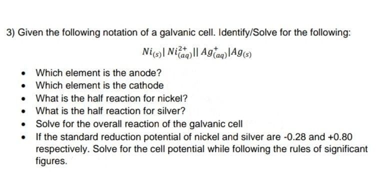 3) Given the following notation of a galvanic cell. Identify/Solve for the following:
Ni| Niag|| Agtag) lAg)
Which element is the anode?
Which element is the cathode
What is the half reaction for nickel?
• What is the half reaction for silver?
Solve for the overall reaction of the galvanic cell
• If the standard reduction potential of nickel and silver are -0.28 and +0.80
respectively. Solve for the cell potential while following the rules of significant
figures.
