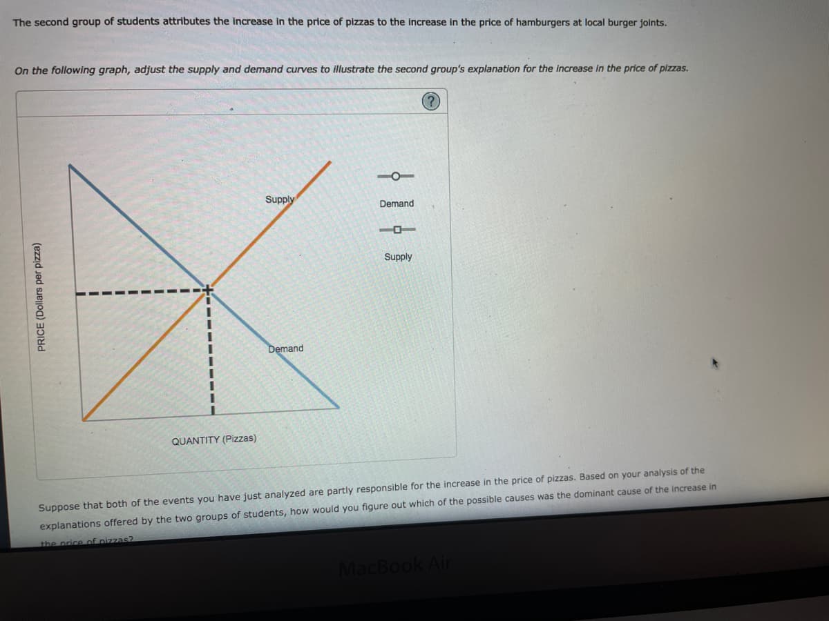 The second group of students attributes the increase in the price of pizzas to the increase in the price of hamburgers at local burger joints.
On the following graph, adjust the supply and demand curves to illustrate the second group's explanation for the increase in the price of pizzas.
(?
Supply
Demand
Supply
Demand
QUANTITY (Pizzas)
Suppose that both of the events you have just analyzed are partly responsible for the increase in the price of pizzas. Based on your analysis of the
explanations offered by the two groups of students, how would you figure out which of the possible causes was the dominant cause of the increase in
the price of nizzas?
MacBook Air
PRICE (Dollars per pizza)
