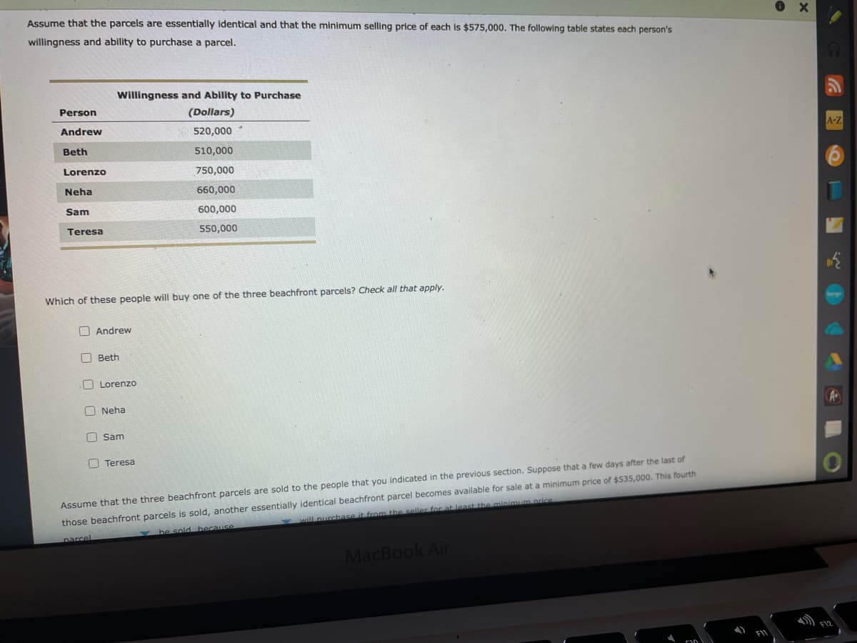 Assume that the parcels are essentially identical and that the minimum selling price of each is $575,000. The following table states each person's
willingness and ability to purchase a parcel.
Willingness and Ability to Purchase
Person
(Dollars)
Andrew
520,000
A-Z
Beth
510,000
Lorenzo
750,000
Neha
660,000
Sam
600,000
Teresa
550,000
Which of these people will buy one of the three beachfront parcels? Check all that apply.
O Andrew
Beth
O Lorenzo
O Neha
O Sam
O Teresa
Assume that the three beachfront parcels are sold to the people that you indicated in the previous section. Suppose that a few days after the last of
those beachfront parcels is sold, another essentially identical beachfront parcel becomes available for sale at a minimum price of $535,000. This fourth
will nurchase it from the seller for at least the minimum ncice
be sold because
parcel
MacBook Air
F12
O O O
