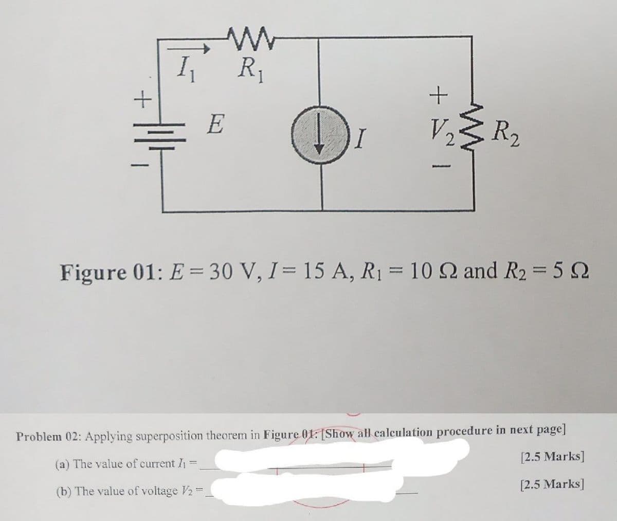 R1
E
V25
R2
Figure 01: E = 30 V, I= 15 A, R1 = 10 Q and R2 = 5 2
Problem 02: Applying superposition theorem in Figure 01: [Show all calculation procedure in next page]
[2.5 Marks]
(a) The value of current I1 =
[2.5 Marks]
(b) The value of voltage V2 =
