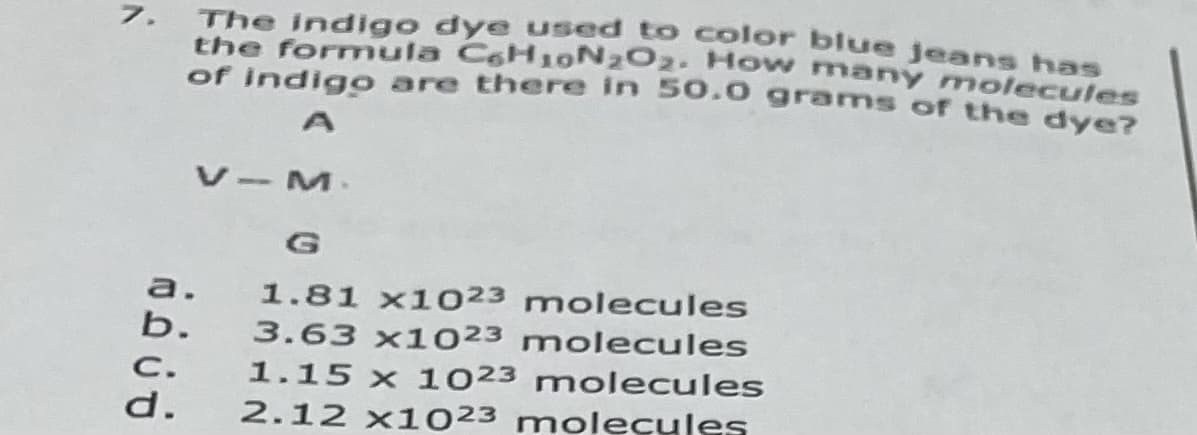 7. The indigo dye used to color blue jeans has
the formula CoH10N202. How mnany molecules
of indigo are there in 50.0 grams of the dye?
V-M.
1.81 x1023 molecules
3.63 x1023 molecules
a.
b.
C.
1.15 x 1023 molecules
d.
2.12 x1023 molecules
