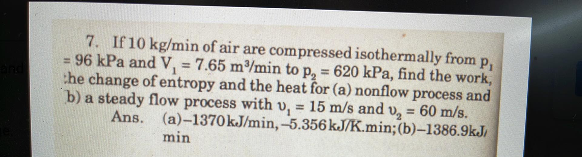 and
7. If 10 kg/min of air are compressed isothermally from p,
= 96 kPa and V₁ = 7.65 m³/min to p, = 620 kPa, find the work,
the change of entropy and the heat for (a) nonflow process and
b) a steady flow process with v₁ = 15 m/s and v₂ = 60 m/s.
1
Ans. (a)-1370 kJ/min, -5.356 kJ/K.min; (b)-1386.9kJ/
min