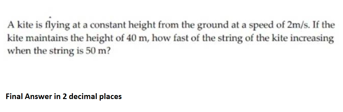 A kite is flying at a constant height from the ground at a speed of 2m/s. If the
kite maintains the height of 40 m, how fast of the string of the kite increasing
when the string is 50 m?
Final Answer in 2 decimal places
