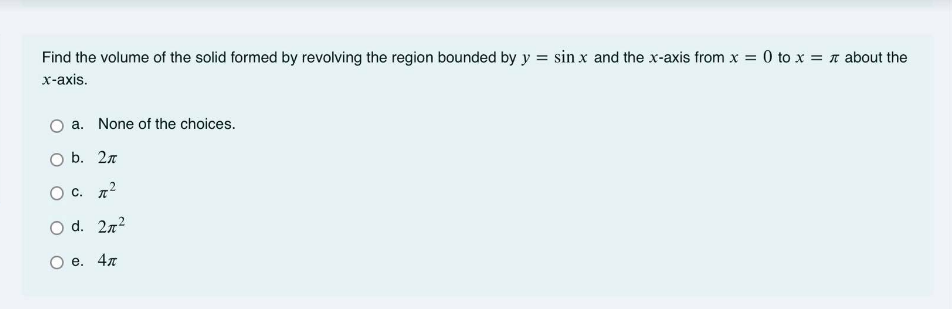 Find the volume of the solid formed by revolving the region bounded by y = sin x and the x-axis from x = 0 to x = n about the
х-ахis.
a. None of the choices.
O b. 2n
O c. n2
O d. 2n2
е. 4л
