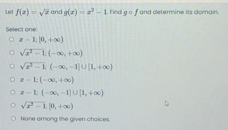 Let f(x) = Va and g(a) = x – 1. Find go f and determine its domain.
%3D
%3D
Select one:
O r- 1; (0,+)
O Va - 1; (-o, +00)
O va - 1; (-oo, -1] U [1, +0)
O a- 1; (-00, +∞0)
O a- 1; (-00,-1]U[1,+0)
O Va? – 1; (0, +0)
O None among the given choices.
