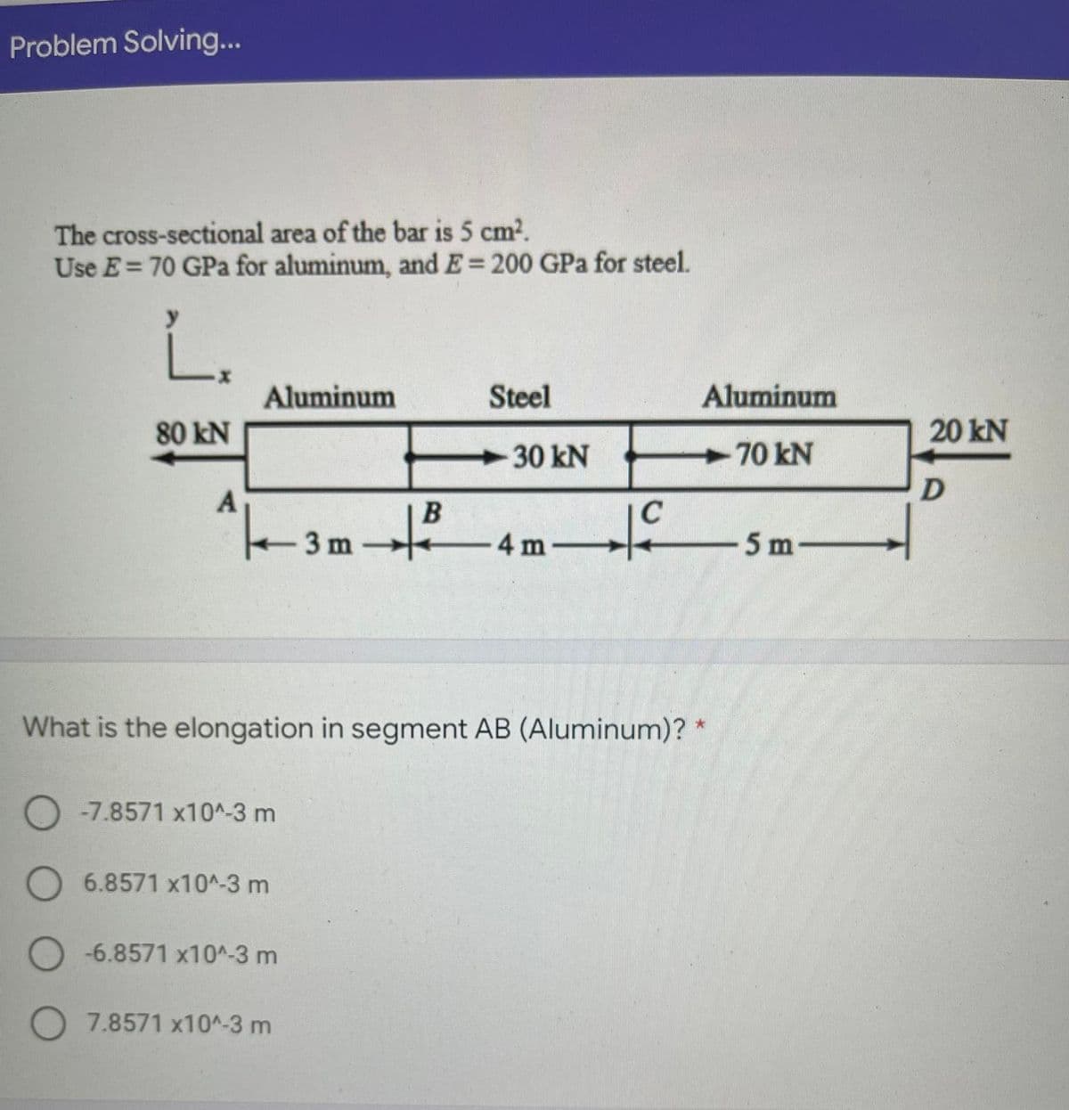 Problem Solving...
The cross-sectional area of the bar is 5 cm2.
Use E= 70 GPa for aluminum, and E= 200 GPa for steel.
Aluminum
Steel
Aluminum
80 kN
20 kN
30 kN
70 kN
A
3 m
-4 m-
5 m-
-
What is the elongation in segment AB (Aluminum)? *
-7.8571 x10^-3 m
O6.8571 x10^-3 m
O -6.8571 x10^-3 m
7.8571 x10^-3 m
