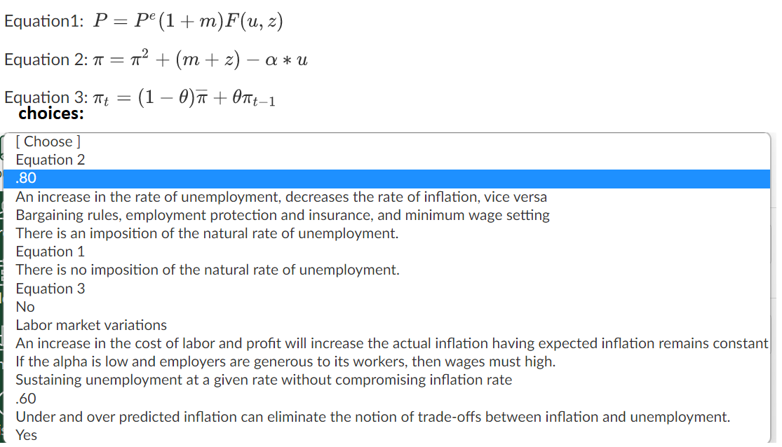 Equation1: P — ре (1+ т)F(и, 2)
Equation 2: T = T² + (m + z) – a * u
Equation 3: TTt =
choices:
(1 — 0)т + Өп-1
[ Choose ]
Equation 2
.80
An increase in the rate of unemployment, decreases the rate of inflation, vice versa
Bargaining rules, employment protection and insurance, and minimum wage setting
There is an imposition of the natural rate of unemployment.
Equation 1
There is no imposition of the natural rate of unemployment.
Equation 3
No
Labor market variations
An increase in the cost of labor and profit will increase the actual inflation having expected inflation remains constant
If the alpha is low and employers are generous to its workers, then wages must high.
Sustaining unemployment at a given rate without compromising inflation rate
.60
Under and over predicted inflation can eliminate the notion of trade-offs between inflation and unemployment.
Yes
