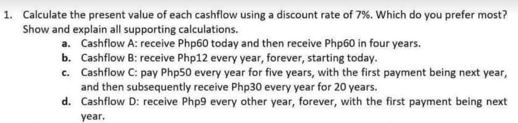1. Calculate the present value of each cashflow using a discount rate of 7%. Which do you prefer most?
Show and explain all supporting calculations.
a. Cashflow A: receive Php60 today and then receive Php60 in four years.
b. Cashflow B: receive Php12 every year, forever, starting today.
Cashflow C: pay Php50 every year for five years, with the first payment being next year,
and then subsequently receive Php30 every year for 20 years.
d. Cashflow D: receive Php9 every other year, forever, with the first payment being next
C.
year.
