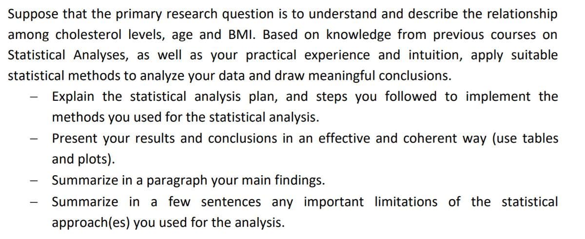 Suppose that the primary research question is to understand and describe the relationship among cholesterol levels, age, and BMI. Based on knowledge from previous courses on Statistical Analyses, as well as your practical experience and intuition, apply suitable statistical methods to analyze your data and draw meaningful conclusions.

- Explain the statistical analysis plan, and steps you followed to implement the methods you used for the statistical analysis.

- Present your results and conclusions in an effective and coherent way (use tables and plots).

- Summarize in a paragraph your main findings.

- Summarize in a few sentences any important limitations of the statistical approach(es) you used for the analysis.