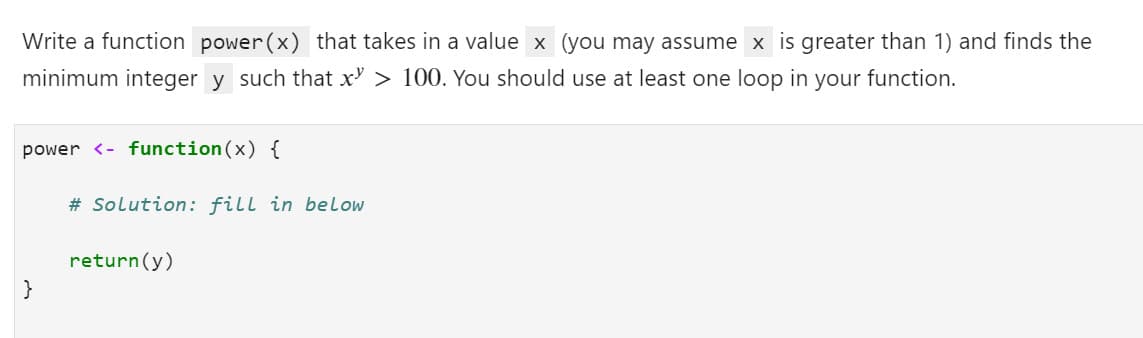 Write a function power(x) that takes in a value x (you may assume x is greater than 1) and finds the
minimum integer y such that x' > 100. You should use at least one loop in your function.
power <- function (x) {
# Solution: fill in below
return(y)
}
