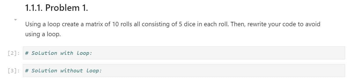 1.1.1. Problem 1.
Using a loop create a matrix of 10 rolls all consisting of 5 dice in each roll. Then, rewrite your code to avoid
using a loop.
[2]: # Solution with Loop:
[3]: # Solution without loop:
