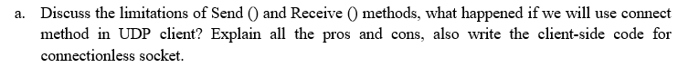 a. Discuss the limitations of Send () and Receive () methods, what happened if we will use connect
method in UDP client? Explain all the pros and cons, also write the client-side code for
connectionless socket.
