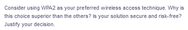 Consider using WPA2 as your preferred wireless access technique. Why is
this choice superior than the others? Is your solution secure and risk-free?
Justify your decision.
