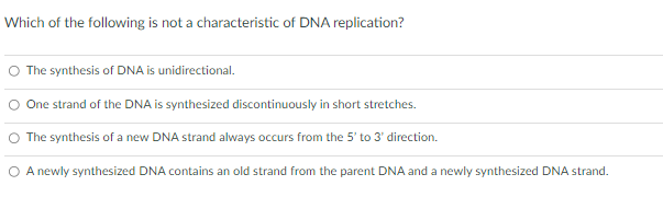 Which of the following is not a characteristic of DNA replication?
The synthesis of DNA is unidirectional.
One strand of the DNA is synthesized discontinuously in short stretches.
O The synthesis of a new DNA strand always occurs from the 5' to 3' direction.
O A newly synthesized DNA contains an old strand from the parent DNA and a newly synthesized DNA strand.
