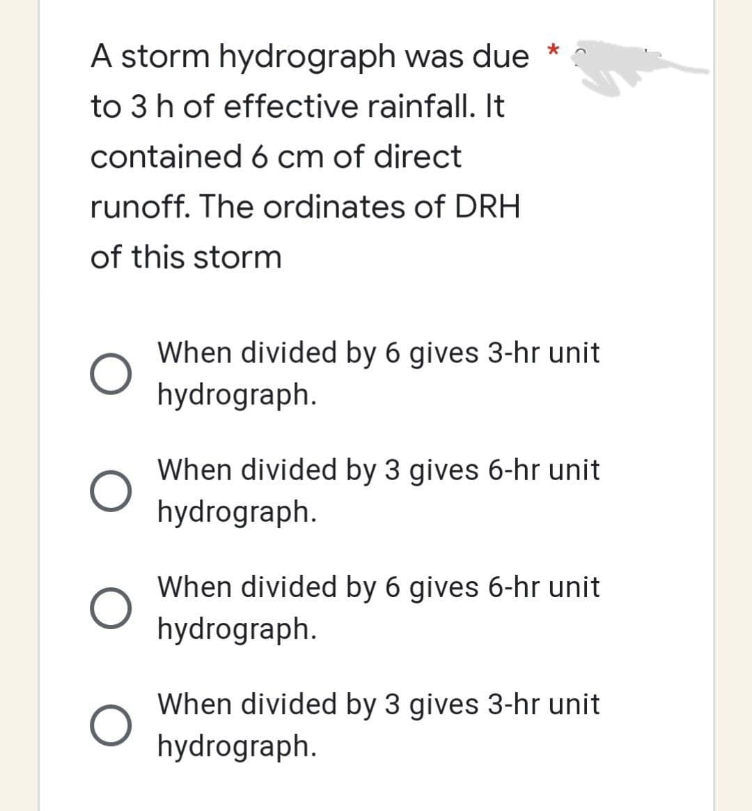 A storm hydrograph was due *
to 3 h of effective rainfall. It
contained 6 cm of direct
runoff. The ordinates of DRH
of this storm
O
When divided by 6 gives 3-hr unit
hydrograph.
When divided by 3 gives 6-hr unit
hydrograph.
When divided by 6 gives 6-hr unit
hydrograph.
When divided by 3 gives 3-hr unit
hydrograph.