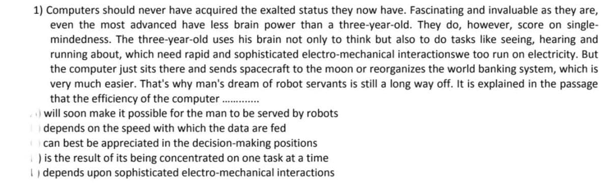 1) Computers should never have acquired the exalted status they now have. Fascinating and invaluable as they are,
even the most advanced have less brain power than a three-year-old. They do, however, score on single-
mindedness. The three-year-old uses his brain not only to think but also to do tasks like seeing, hearing and
running about, which need rapid and sophisticated electro-mechanical interactionswe too run on electricity. But
the computer just sits there and sends spacecraft to the moon or reorganizes the world banking system, which is
very much easier. That's why man's dream of robot servants is still a long way off. It is explained in the passage
that the efficiency of the computer.......
will soon make it possible for the man to be served by robots
depends on the speed with which the data are fed
can best be appreciated in the decision-making positions
1) is the result of its being concentrated on one task at a time
depends upon sophisticated electro-mechanical interactions