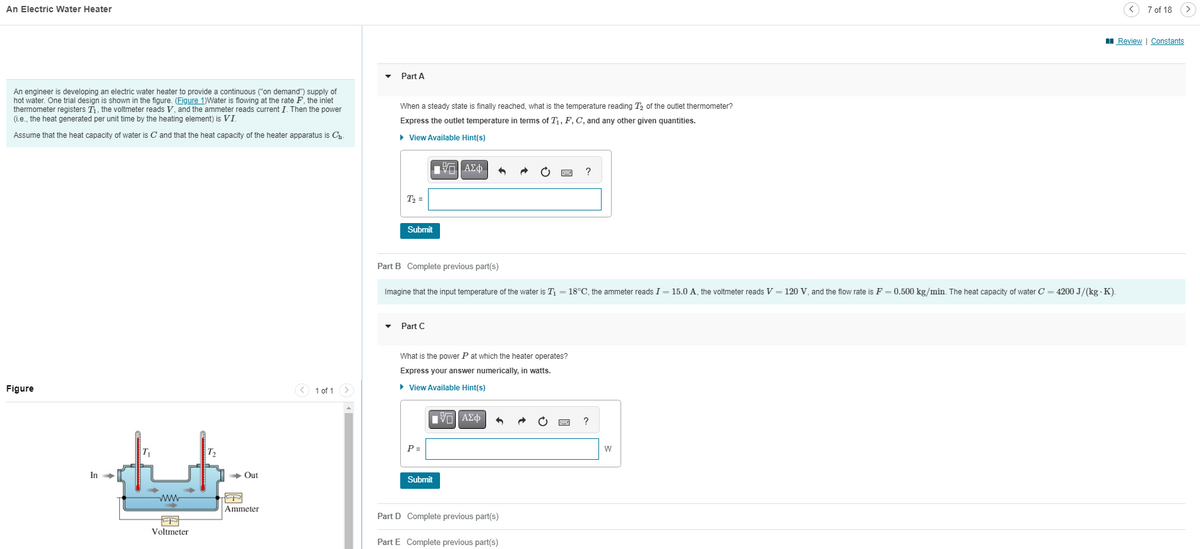 An Electric Water Heater
An engineer is developing an electric water heater to provide a continuous ("on demand") supply of
hot water. One trial design is shown in the figure. (Figure 1)Water is flowing at the rate F, the inlet
thermometer registers T₁, the voltmeter reads V, and the ammeter reads current I. Then the power
(i.e., the heat generated per unit time by the heating element) is VI.
Assume that the heat capacity of water is C and that the heat capacity of the heater apparatus is Ch-
Part A
When a steady state is finally reached, what is the temperature reading T₂ of the outlet thermometer?
Express the outlet temperature in terms of T₁, F, C, and any other given quantities.
▸ View Available Hint(s)
Figure
T₂
→ Out
In->
www
Ammeter
Voltmeter
1 of 1
T₂ =
Submit
ΕΧΕΙ ΑΣΦ
?
Part B Complete previous part(s)
Imagine that the input temperature of the water is T₁ = 18°C, the ammeter reads I = 15.0 A, the voltmeter reads V = 120 V, and the flow rate is F = 0.500 kg/min. The heat capacity of water C = 4200 J/(kg - K).
Part C
What is the power P at which the heater operates?
Express your answer numerically, in watts.
▸ View Available Hint(s)
P =
Submit
ΟΙ ΑΣΦ
Part D Complete previous part(s)
Part E Complete previous part(s)
W
7 of 18
Review | Constants