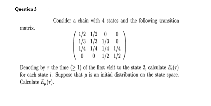 Question 3
Consider a chain with 4 states and the following transition
matrix.
1/2 1/2 0
1/3 1/3 1/3 0
1/4 1/4 1/4 1/4
0 1/2 1/2
Denoting by 7 the time (> 1) of the first visit to the state 2, calculate E;(r)
for each state i. Suppose that µ is an initial distribution on the state space.
Calculate Eµ(7).
