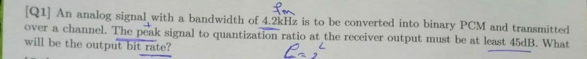 fom
[Q1] An analog signal with a bandwidth of 4.2kHz is to be converted into binary PCM and transmitted
over a channel. The peak signal to quantization ratio at the receiver output must be at least 45dB. What
7.
will be the output bit rate?
