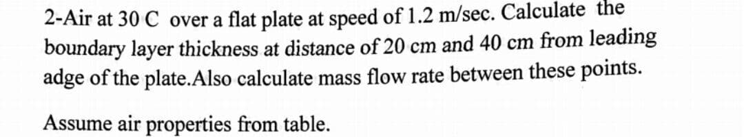 2-Air at 30 C over a flat plate at speed of 1.2 m/sec. Calculate the
boundary layer thickness at distance of 20 cm and 40 cm from leading
adge of the plate.Also calculate mass flow rate between these points.
Assume air properties from table.
