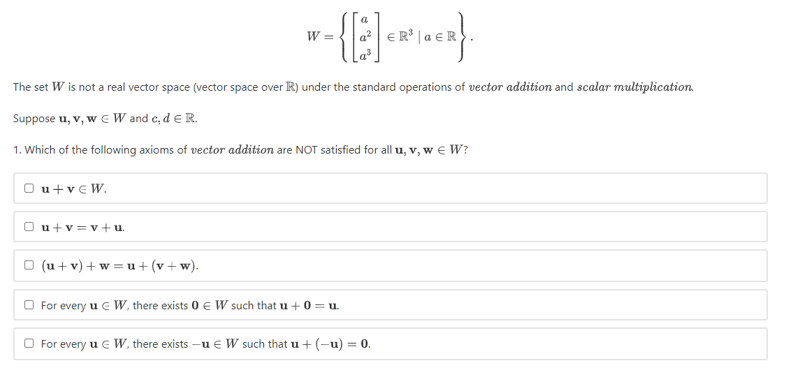 a.
W =
a?
E R³ | a € R
The set W is not a real vector space (vector space over R) under the standard operations of vector addition and scalar multiplication.
Suppose u, v, w e W and c, d e R.
1. Which of the following axioms of vector addition are NOT satisfied for all u, v, w E W?
O u+v€ W.
O u+v = v+u.
O (u + v) + w = u+ (v+ w).
O For every u e W, there exists 0 € W such that u +0 = u.
O For every u e W, there exists
u € W such that u + (-u) = 0.
