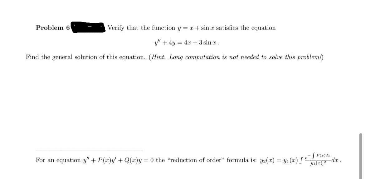 Problem 6
Verify that the function y r+sin r satisfies the equation
y" + 4y = 4x +3 sin a.
Find the general solution of this equation. (Hint. Long computation is not needed to solve this problem!)
For an equation y"+ P(a)y'+Q(x)y 0 the "reduction of order" formula is: y2(r) = y1(x) e
SP(=)dr
dr.
