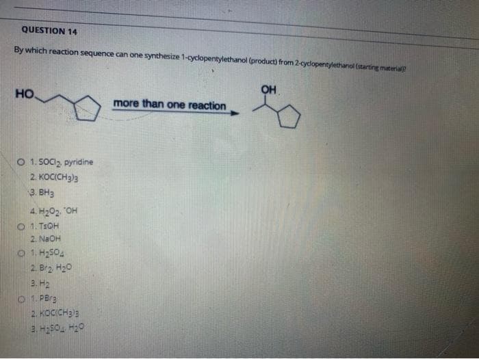 QUESTION 14
By which reaction sequence can one synthesize 1-cyclopentylethanol (product) from 2-cydlopentylethanol (starting material
но.
OH
more than one reaction
O 1. SOCI2, pyridine
2. KOCICH3)3
3. BH3
4. H202. "OH
21. TEOH
2. NaOH
1. H2S04
2. Br2 H20
3. H2
O 1. PBrg
2. KOCICH33
2. H250 H20
