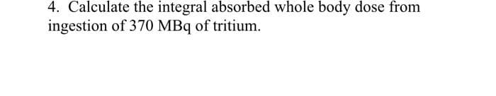 4. Calculate the integral absorbed whole body dose from
ingestion of 370 MBq of tritium.
