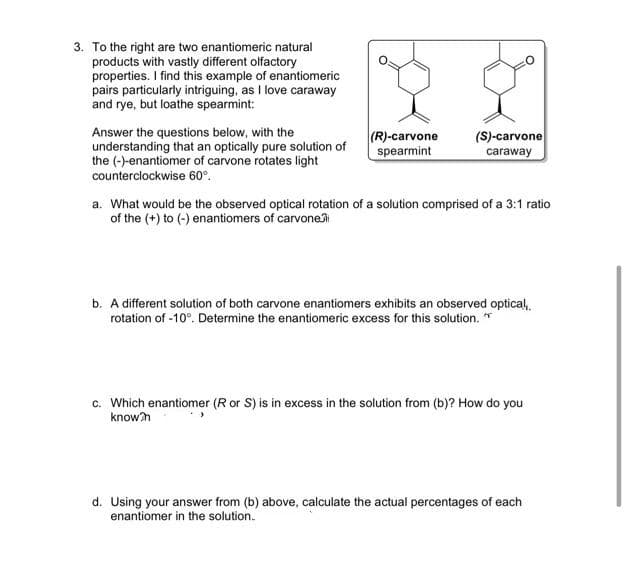 3. To the right are two enantiomeric natural
products with vastly different olfactory
properties. I find this example of enantiomeric
pairs particularly intriguing, as I love caraway
and rye, but loathe spearmint:
Answer the questions below, with the
understanding that an optically pure solution of
the (-)-enantiomer of carvone rotates light
(R)-carvone
spearmint
(S)-carvone
caraway
counterclockwise 60°.
a. What would be the observed optical rotation of a solution comprised of a 3:1 ratio
of the (+) to (-) enantiomers of carvonei
b. A different solution of both carvone enantiomers exhibits an observed optical,.
rotation of -10°. Determine the enantiomeric excess for this solution. *
c. Which enantiomer (R or S) is in excess in the solution from (b)? How do you
known
d. Using your answer from (b) above, calculate the actual percentages of each
enantiomer in the solution.
