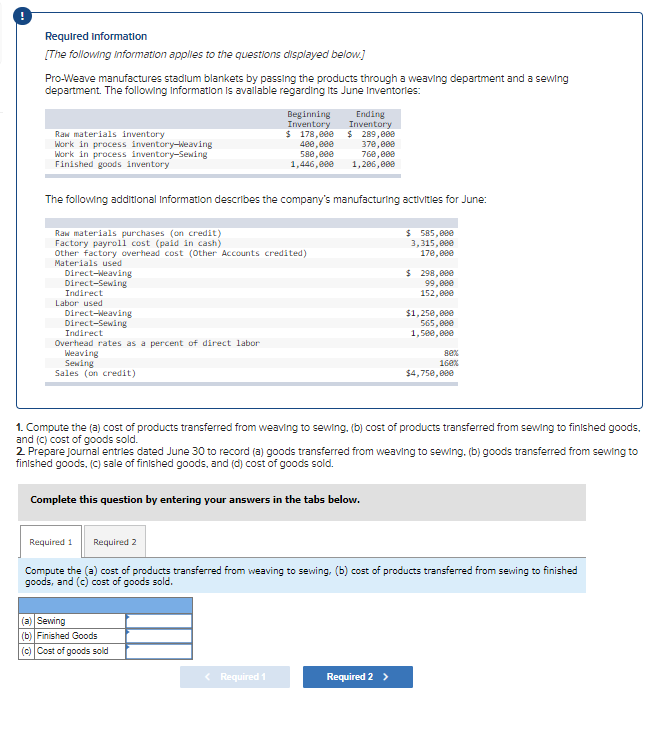 Required Information
[The following information apples to the questions displayed below.]
Pro-Weave manufactures stadlum blankets by passing the products through a weaving department and a sewing
department. The following Information is available regarding Its June Inventories:
Raw materials inventory
Work in process inventory-Weaving
Work in process inventory-Sewing
Finished goods inventory
Beginning
Inventory
$ 178,00e
400,000
580, eee
1,446,e0e
Ending
Inventory
$ 289,000
378,808
768, 808
1,286,809
The following additlonal Information describes the company's manufacturing activitles for June:
$ 585,000
3,315,000
Raw materials purchases (on credit)
Factory payroll cost (paid in cash)
Other factory overhead cost (Other Accounts credited)
Materials used
17e,00e
Direct-Neaving
Direct-Sewing
$ 298,000
99,000
152,00e
Indirect
Labor used
Direct-Neaving
Direct-Sewing
Indirect
$1, 250, 880
565,000
1,5ee, 00e
Overhead rates as a percent of direct labor
Weaving
Sewing
Sales (on credit)
Bex
16ex
$4,75e,000
1. Compute the (a) cost of products transferred from weaving to sewing, (b) cost of products transferred from sewing to finished goods,
and (c) cost of goods sold.
2 Prepare Joumal entries dated June 30 to record (a) goods transferred from weaving to sewing. (b) goods transferred from sewing to
finished goods, (C) sale of finlshed goods, and (d) cost of goods sold.
Complete this question by entering your answers in the tabs below.
Required 1
Required 2
Compute the (a) cost of products transferred from weaving to sewing. (b) cost of products transferred from sewing to finished
goods, and (c) cost of goods sold.
(a) Sewing
(b) Finished Goods
(c) Cost of goods sold
< Required 1
Required 2 >
