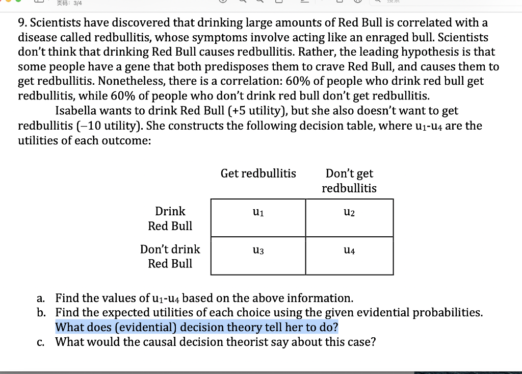 页码:3/4
9. Scientists have discovered that drinking large amounts of Red Bull is correlated with a
disease called redbullitis, whose symptoms involve acting like an enraged bull. Scientists
don't think that drinking Red Bull causes redbullitis. Rather, the leading hypothesis is that
some people have a gene that both predisposes them to crave Red Bull, and causes them to
get redbullitis. Nonetheless, there is a correlation: 60% of people who drink red bull get
redbullitis, while 60% of people who don't drink red bull don't get redbullitis.
Isabella wants to drink Red Bull (+5 utility), but she also doesn't want to get
redbullitis (-10 utility). She constructs the following decision table, where u1-u4 are the
utilities of each outcome:
Get redbullitis
Don't
get
redbullitis
Drink
u1
u2
Red Bull
Don't drink
u3
U4
Red Bull
a. Find the values of u1-u4 based on the above information.
b. Find the expected utilities of each choice using the given evidential probabilities.
What does (evidential) decision theory tell her to do?
c. What would the causal decision theorist say about this case?
