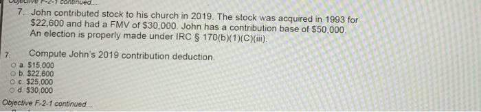 continued.
7. John contributed stock to his church in 2019. The stock was acquired in 1993 for
$22,600 and had a FMV of $30,000. John has a contribution base of $50,000.
An election is properly made under IRC § 170(b)(1)(C)(i).
Compute John's 2019 contribution deduction.
7.
o a. $15,000
o b. $22,600
O. $25,000
o d. $30,000
Objective F-2-1 continued..
