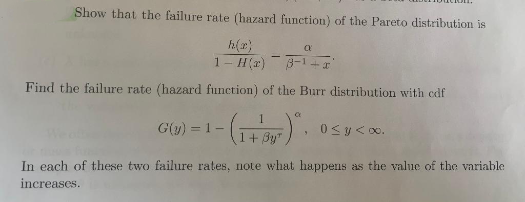 Show that the failure rate (hazard function) of the Pareto distribution is
h(x)
1- Н()
B-1+x
Find the failure rate (hazard function) of the Burr distribution with cdf
G(y) = 1-
0 <y<oo.
1+ By"
In each of these two failure rates, note what happens as the value of the variable
increases.
