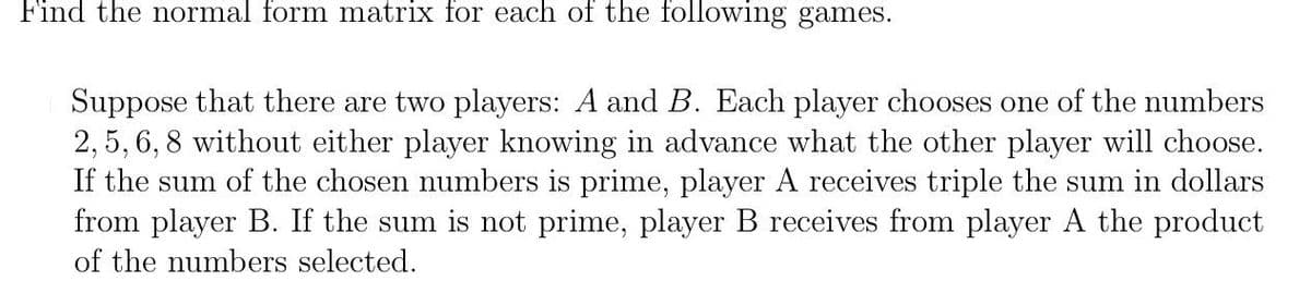 Find the normal form matrix for each of the following games.
Suppose that there are two players: A and B. Each player chooses one of the numbers
2, 5,6, 8 without either player knowing in advance what the other player will choose.
If the sum of the chosen numbers is prime, player A receives triple the sum in dollars
from player B. If the sum is not prime, player B receives from player A the product
of the numbers selected.
