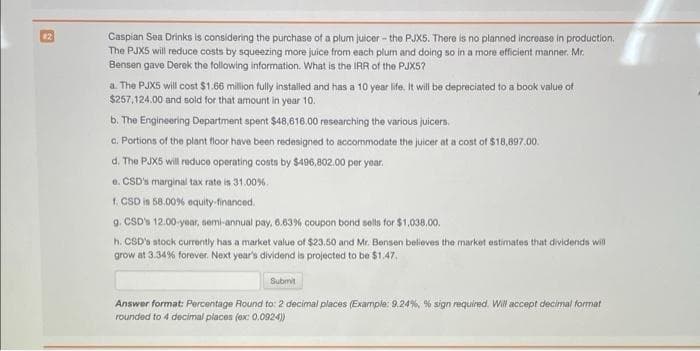 Caspian Sea Drinks is considering the purchase of a plum juicer - the PJX5. There is no planned incroase in production.
The PJX5 will reduce costs by squeezing more juice from each plum and doing so in a more efficient manner. Mr.
Bensen gave Derok the following information. What is the IRR of the PJX5?
#2
a. The PJX5 will cost $1.66 million fully instaled and has a 10 year life. It wll be depreciated to a book value of
$257,124.00 and sold for that amount in year 10.
b. The Engineering Department spent $48,616.00 researching the various juicers.
a. Portions of the plant floor have been redesigned to accommodate the juicer at a cost of $18,897.00.
d. The PJXS will reduce operating costs by $496,802.00 per yoar.
0. CSD's marginal tax rate is 31.00%.
1. CSD is 58.00% equity-financed.
9. CSD» 12.00-yoar, semi-annual pay, 6.63% coupon bond sells for $1,038.00.
h. CSD's stock currently has a market value of $23.50 and Mr. Bensen believes the market estimates that dividends will
grow at 3.34% forever. Next year's dividend is projected to be $1.47.
Submit
Answer format: Percentage Round to: 2 decimal places (Example: 9.24%, % sign required. Wil accept decimal format
rounded to 4 decimal places (ex: 0.0924)
