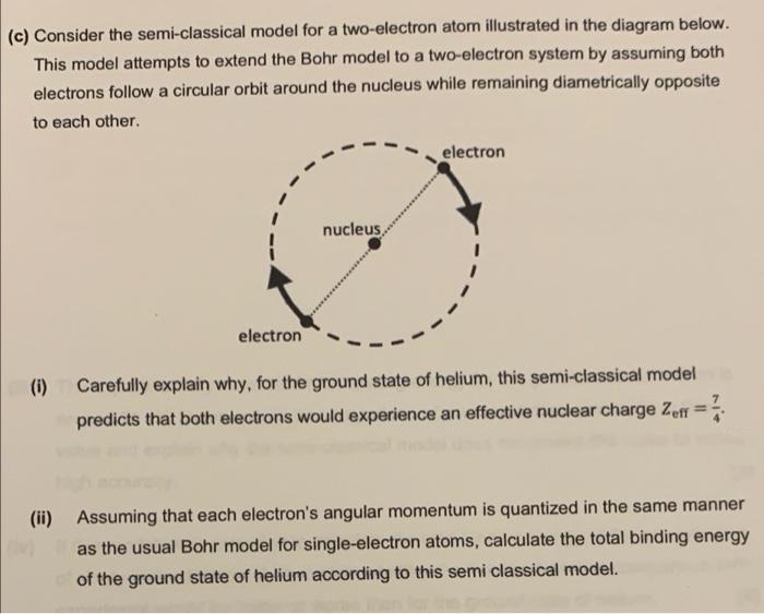 (c) Consider the semi-classical model for a two-electron atom illustrated in the diagram below.
This model attempts to extend the Bohr model to a two-electron system by assuming both
electrons follow a circular orbit around the nucleus while remaining diametrically opposite
to each other.
electron
nucleus,
electron
(i) Carefully explain why, for the ground state of helium, this semi-classical model
predicts that both electrons would experience an effective nuclear charge Zeff
%3D
(ii) Assuming that each electron's angular momentum is quantized in the same manner
as the usual Bohr model for single-electron atoms, calculate the total binding energy
of the ground state of helium according to this semi classical model.
