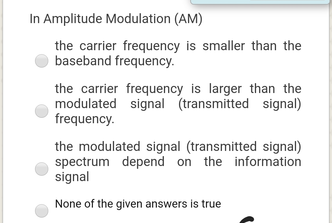 In Amplitude Modulation (AM)
the carrier frequency is smaller than the
baseband frequency.
the carrier frequency is larger than the
modulated signal (transmitted signal)
frequency.
the modulated signal (transmitted signal)
spectrum depend on the information
signal
None of the given answers is true
