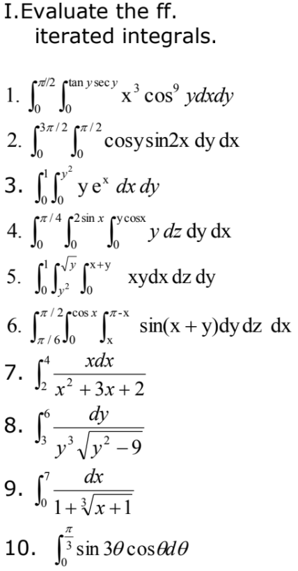 7.
iterated integrals.
I.Evaluate the ff.
1. [
erd/2 ptan y sec y
x' cos' ydxdy
3
(37/2 pr/2
2.
Jo
I cosysin2x dy dx
3. [I ye* dx dy
/4 с2 sin x сусosx
`y dz dy dx
Jo
Vy px+y
5. [LT" xydx dz dy
n/ 2 ecos x pn-x
6. [ * sin(x + y)dy dz dx
n/ 6 Jo
хах
.2
х* + 3х + 2
dy
8. -
y' Vy? -9
,3
dx
9. Jo1+x+1
10. 3 sin 30 cosed0
