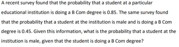 A recent survey found that the probability that a student at a particular
educational institution is doing a B Com degree is 0.85. The same survey found
that the probability that a student at the institution is male and is doing a B Com
degree is 0.45. Given this information, what is the probability that a student at the
institution is male, given that the student is doing a B Com degree?
