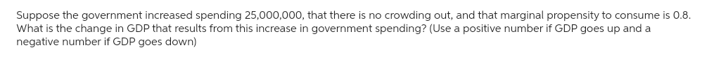 Suppose the government increased spending 25,000,000, that there is no crowding out, and that marginal propensity to consume is 0.8.
What is the change in GDP that results from this increase in government spending? (Use a positive number if GDP goes up and a
negative number if GDP goes down)