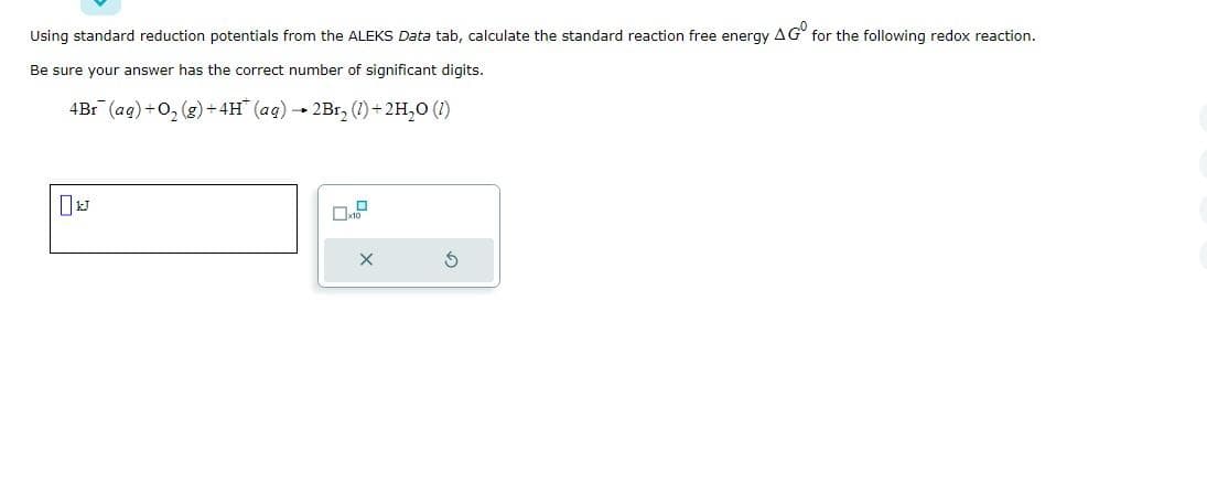 Using standard reduction potentials from the ALEKS Data tab, calculate the standard reaction free energy AG for the following redox reaction.
Be sure your answer has the correct number of significant digits.
4Br (ag) + O₂(g) + 4H* (aq) 2Br₂ (1) + 2H₂O (1)
U