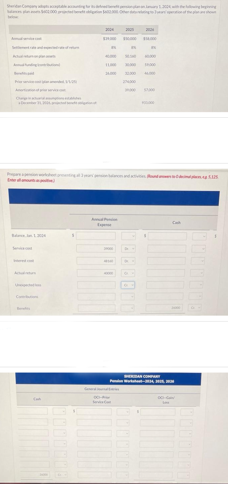 Sheridan Company adopts acceptable accounting for its defined benefit pension plan on January 1, 2024, with the following beginning
balances: plan assets $602,000: projected benefit obligation $602,000. Other data relating to 3 years' operation of the plan are shown
below:
Annual service cost
Settlement rate and expected rate of return.
Actual return on plan assets.
Annual funding (contributions)
Benefits paid
Prior service cost (plan amended, 1/1/25)
Amortization of prior service cost
Change in actuarial assumptions establishes
a December 31, 2026, projected benefit obligation of:
Balance, Jan. 1, 2024
Service cost
Interest cost
Actual return
Unexpected loss
Contributions
Benefits
Cash
26000
Cr
2024
$39,000 $50,000
$
8%
40,000
11,000
Prepare a pension worksheet presenting all 3 years' pension balances and activities. (Round answers to 0 decimal places, e.g. 5,125.
Enter all amounts as positive.)
26,000
Annual Pension
Expense
39000
48160
40000
TOOD
2025
General Journal Entries
OCI-Prior
Service Cost
50,160
30,000
32,000
8%
Dr. v
Dr.
Cr.
2026
$58,000
274,000
39,000 57,000
Cr.
8%
60,000
59,000
46.000
933,000
$
Cash
26000
SHERIDAN COMPANY
Pension Worksheet-2024, 2025, 2026
OCI-Gain/
Loss
1000000
Cr.