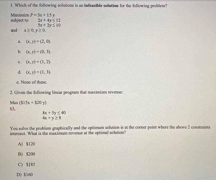 1. Which of the following solutions is an infeasible solution for the following problem?
Maximize P= 3x + 15 y
subject to
and
a.
b.
c.
2x+4y≤ 12
5x + 2y ≤ 10
x ≥ 0, y ≥ 0.
(x, y) =(2, 0).
(x, y) = (0, 3).
(x, y) = (1, 2).
d.
e. None of these.
2. Given the following linear program that maximizes revenue:
Max ($15x + $20 y)
s.t.
(x, y) = (1, 3).
A) $120
B) $200
C) $185
D) $160
8x + 5y ≤ 40
4x + y 28
You solve the problem graphically and the optimum solution is at the corner point where the above 2 constraints
intersect. What is the maximum revenue at the optimal solution?