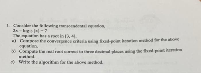 1. Consider the following transcendental equation,
2x-log10 (x)= 7
The equation has a root in [3, 4].
a) Compose the convergence criteria using fixed-point iteration method for the above
equation.
b) Compute the real root correct to three decimal places using the fixed-point iteration
method.
c) Write the algorithm for the above method.