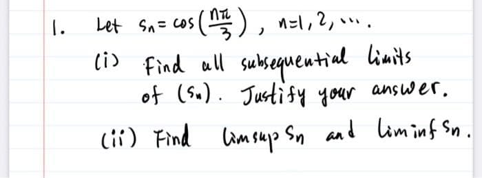 I.
Let S₁ = cos (n=²), n=1, 2, ....
(i) Find all subsequential limits.
of (Sn). Justify your answer.
(ii) Find limsup Sn and Liminf Sn.