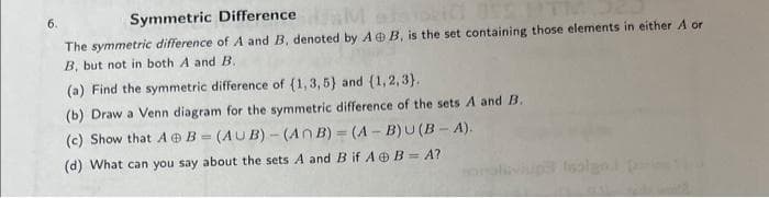 6.
Symmetric Difference
Masu
The symmetric difference of A and B, denoted by AB, is the set containing those elements in either A or
B, but not in both A and B.
(a) Find the symmetric difference of (1,3,5) and (1,2,3).
(b) Draw a Venn diagram for the symmetric difference of the sets A and B.
(c) Show that AB=(AUB)-(An B)=(A-B)U(B-A).
(d) What can you say about the sets A and B if AB=A?