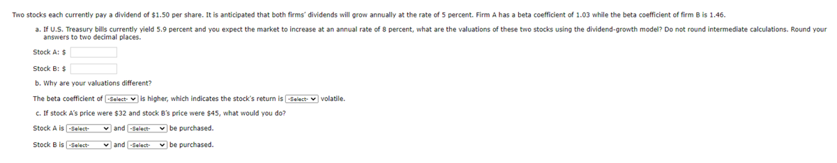 Two stocks each currently pay a dividend of $1.50 per share. It is anticipated that both firms dividends will grow annually at the rate of 5 percent. Firm A has a beta coefficient of 1.03 while the beta coefficient of firm B is 1.46.
a. If U.S. Treasury bills currently yield 5.9 percent and you expect the market to increase at an annual rate of 8 percent, what are the valuations of these two stocks using the dividend-growth model? Do not round intermediate calculations. Round your
answers to two decimal places.
Stock A: $
Stock B: $
b. Why are your valuations different?
The beta coefficient of -Select- is higher, which indicates the stock's return is -Select- volatile.
c. If stock A's price were $32 and stock B's price were $45, what would you do?
Stock A is-Select-
✓and -Select- ✓be purchased.
Stock B is -Select-
vand -Select- ✓be purchased.