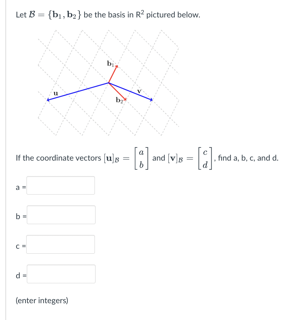 Let B = {b₁,b2} be the basis in R² pictured below.
a =
If the coordinate vectors [u]
O
C =
12
d =
bl
(enter integers)
b2
=
a
[8] [9]
and [v] B
=
b
find a, b, c, and d.