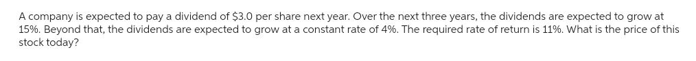 A company is expected to pay a dividend of $3.0 per share next year. Over the next three years, the dividends are expected to grow at
15%. Beyond that, the dividends are expected to grow at a constant rate of 4%. The required rate of return is 11%. What is the price of this
stock today?